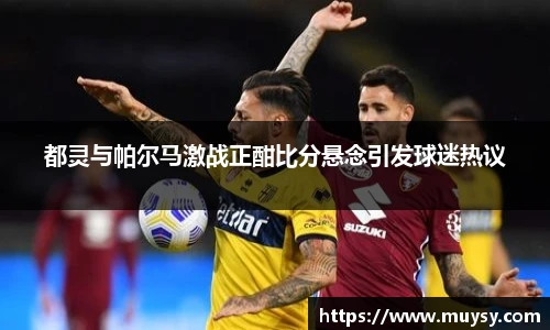 都灵与帕尔马激战正酣比分悬念引发球迷热议