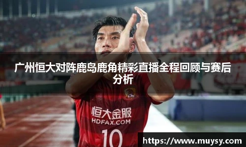 广州恒大对阵鹿岛鹿角精彩直播全程回顾与赛后分析